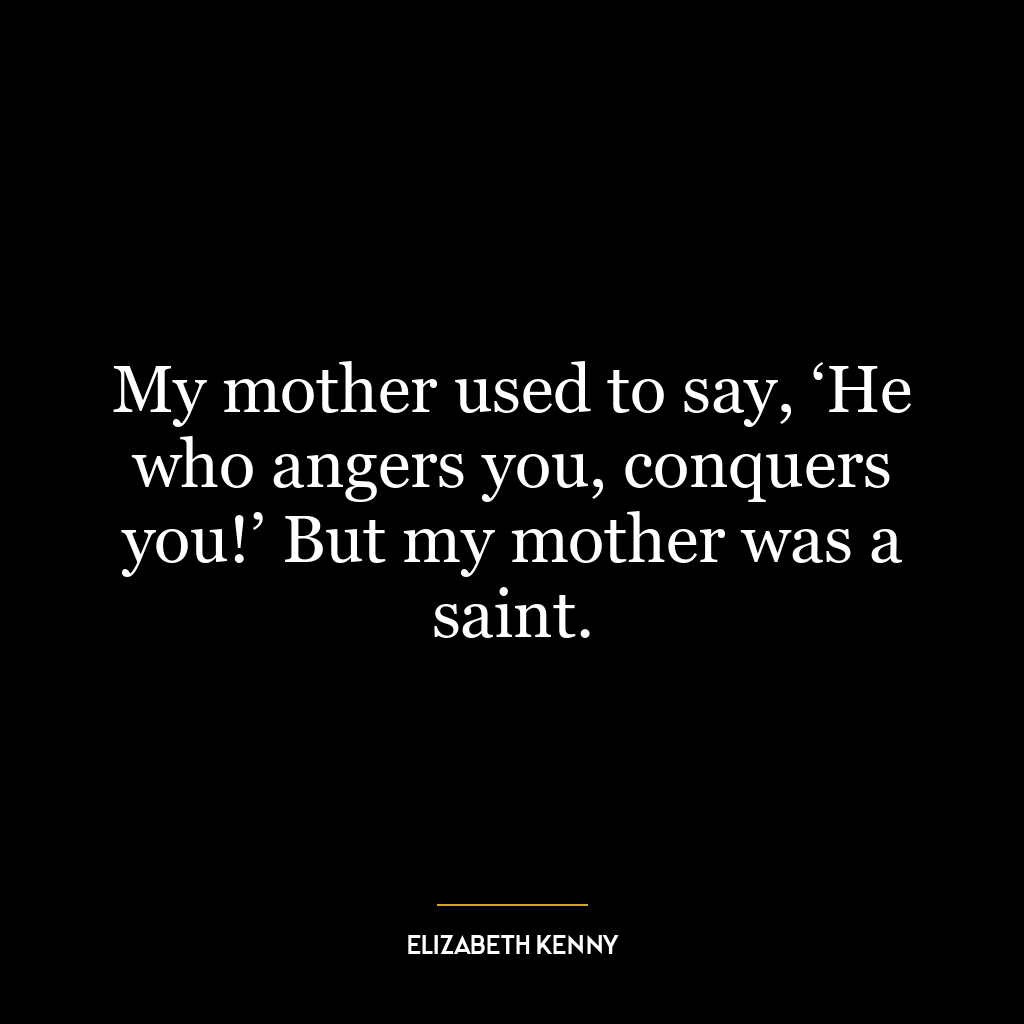 My mother used to say, ‘He who angers you, conquers you!’ But my mother was a saint.