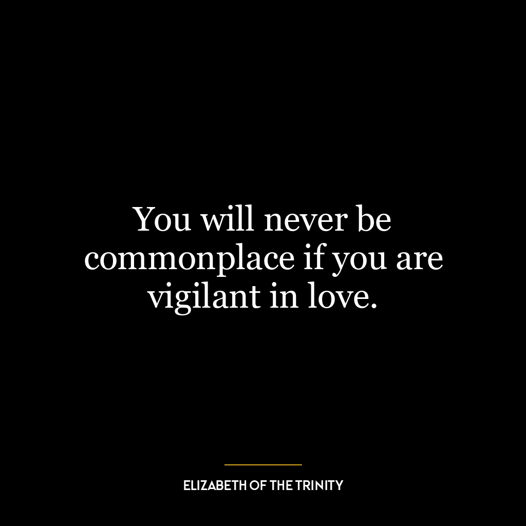 You will never be commonplace if you are vigilant in love.