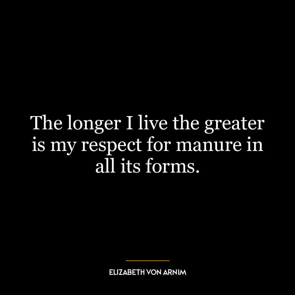 The longer I live the greater is my respect for manure in all its forms.