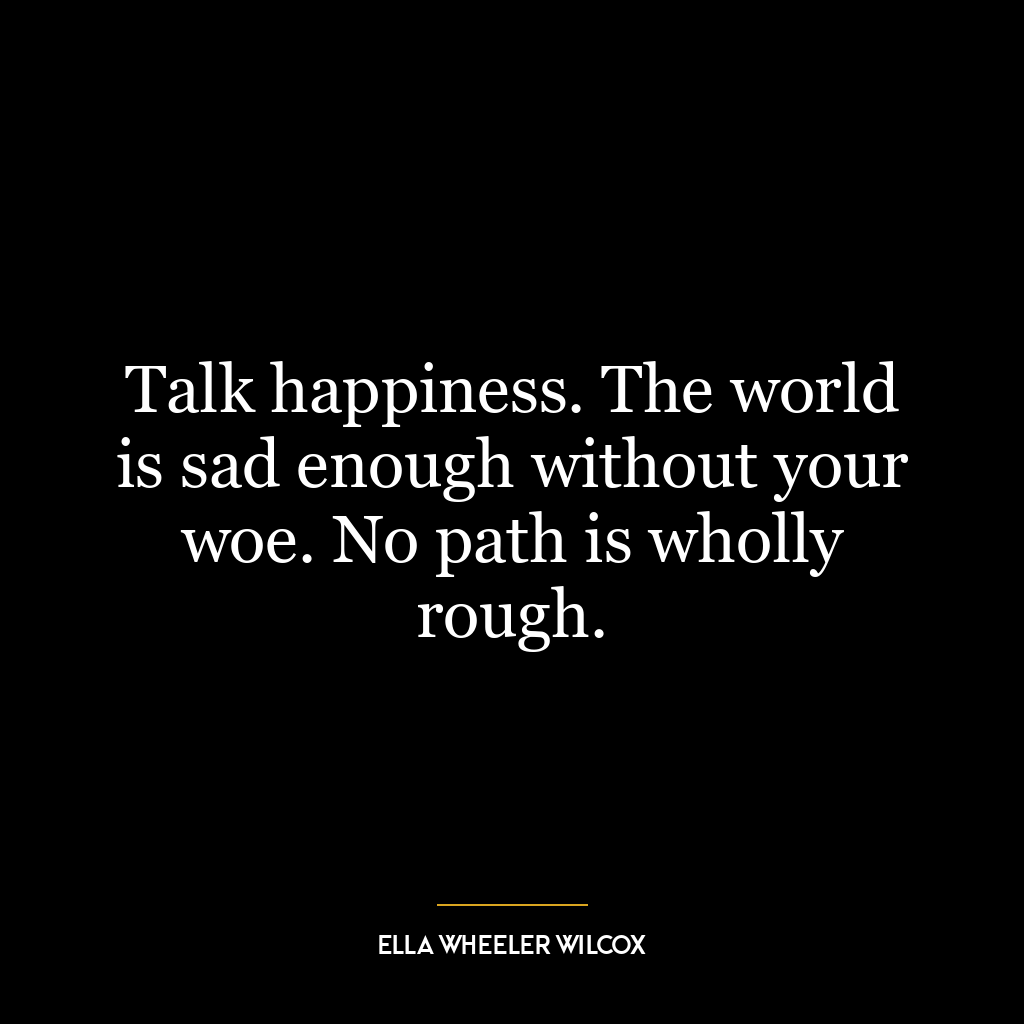 Talk happiness. The world is sad enough without your woe. No path is wholly rough.