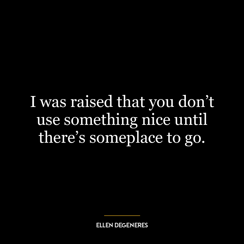 I was raised that you don’t use something nice until there’s someplace to go.