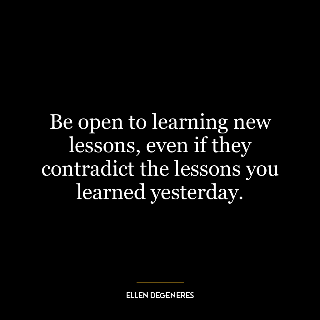 Be open to learning new lessons, even if they contradict the lessons you learned yesterday.