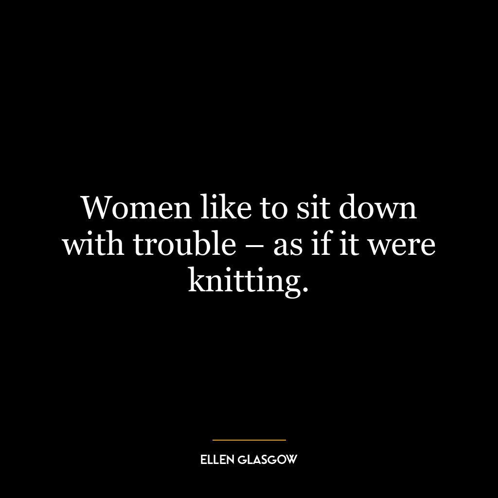 Women like to sit down with trouble – as if it were knitting.