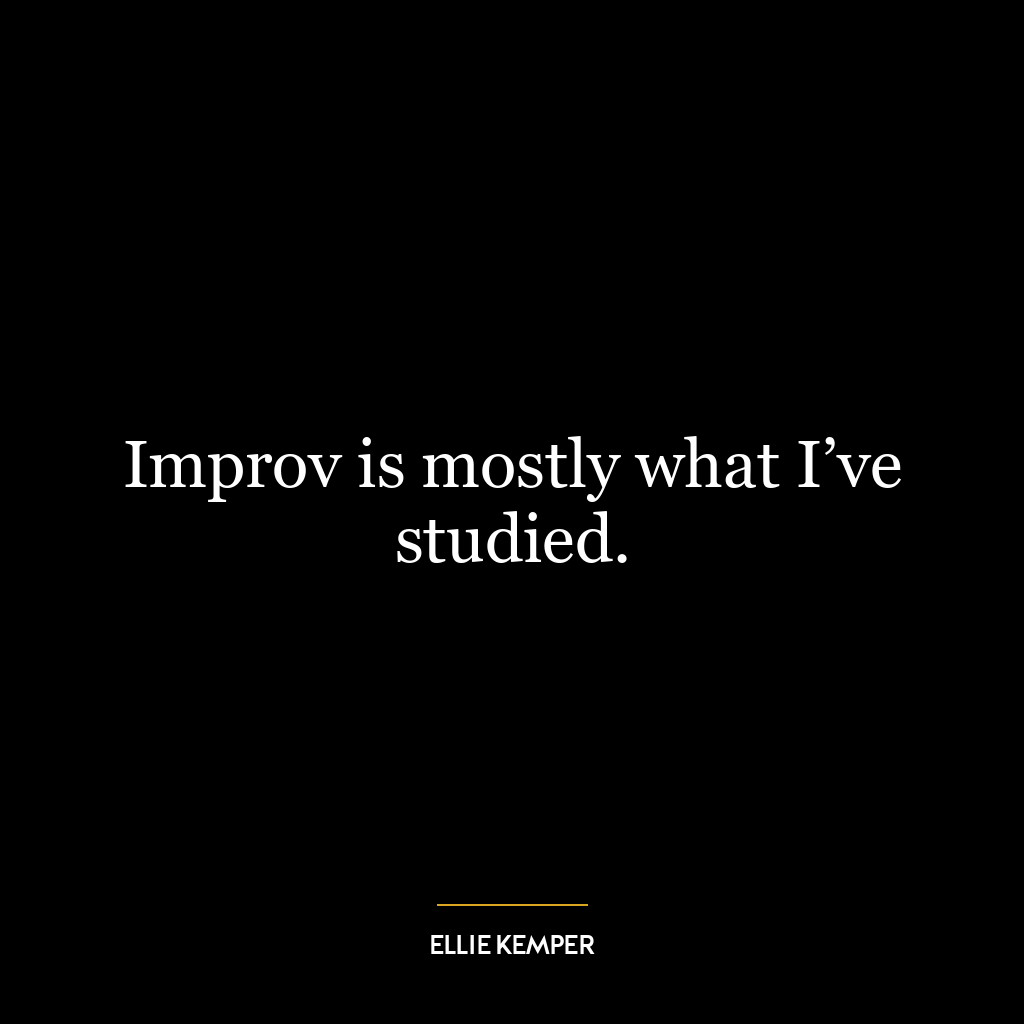 Improv is mostly what I’ve studied.