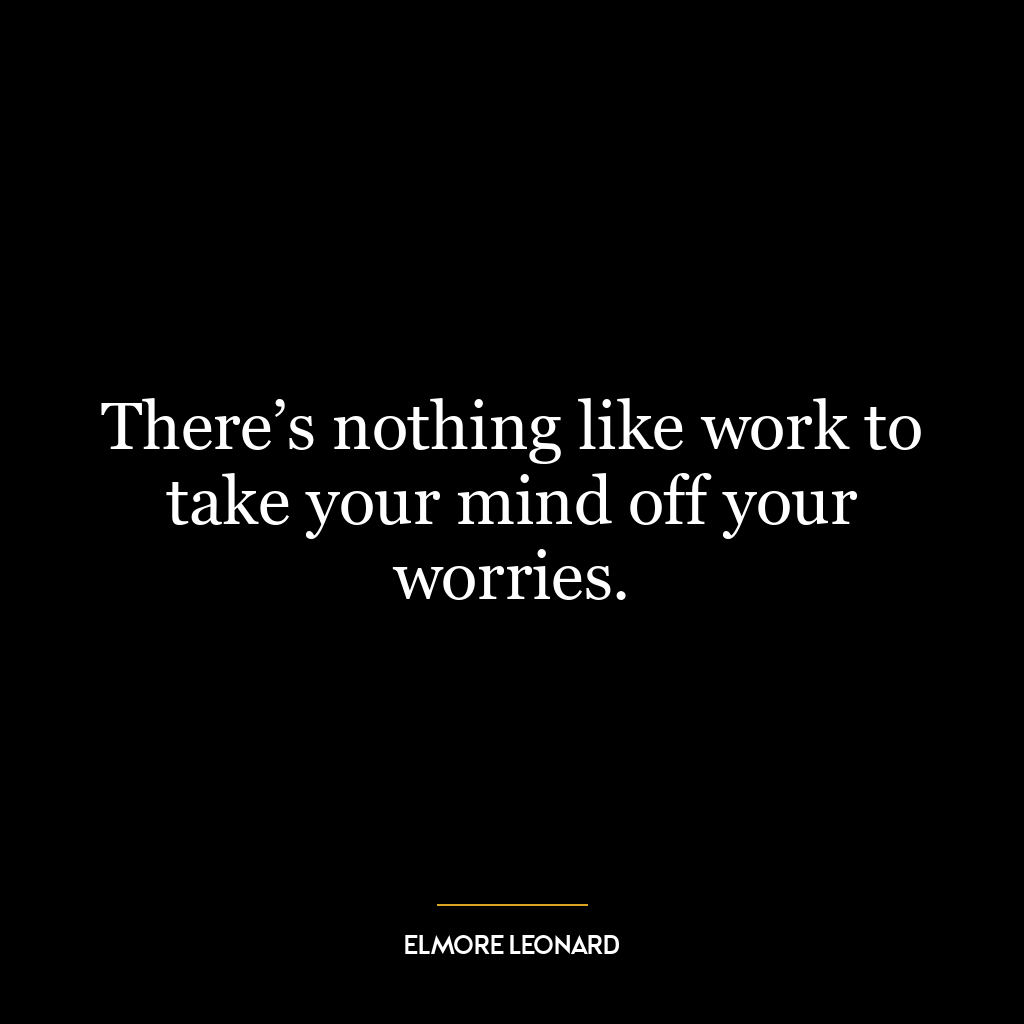 There’s nothing like work to take your mind off your worries.