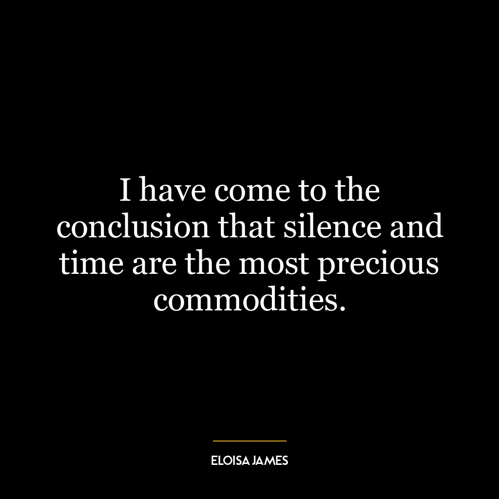 I have come to the conclusion that silence and time are the most precious commodities.