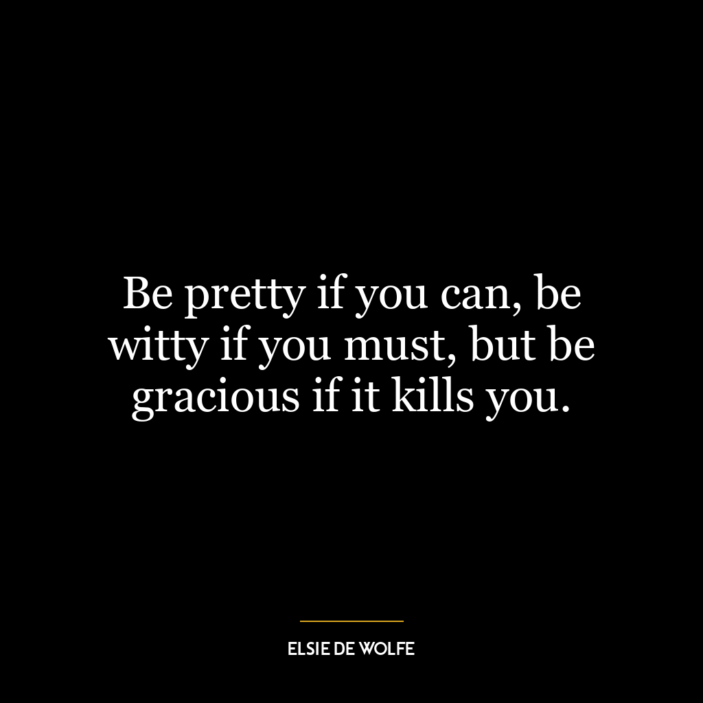 Be pretty if you can, be witty if you must, but be gracious if it kills you.