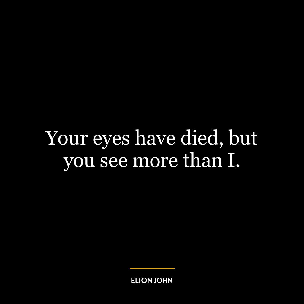 Your eyes have died, but you see more than I.