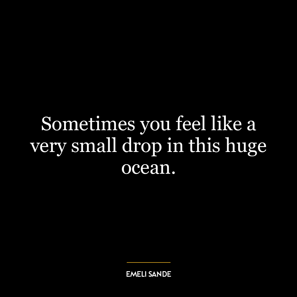 Sometimes you feel like a very small drop in this huge ocean.