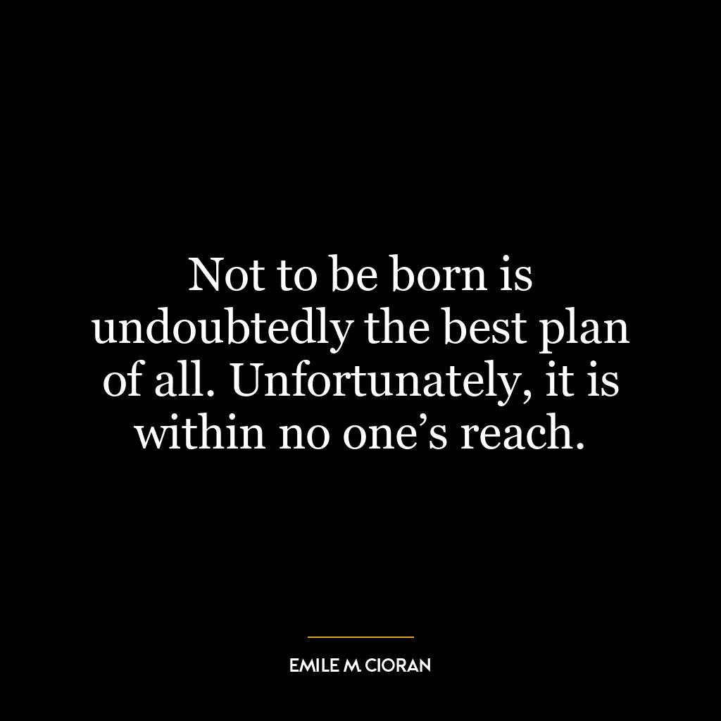 Not to be born is undoubtedly the best plan of all. Unfortunately, it is within no one’s reach.