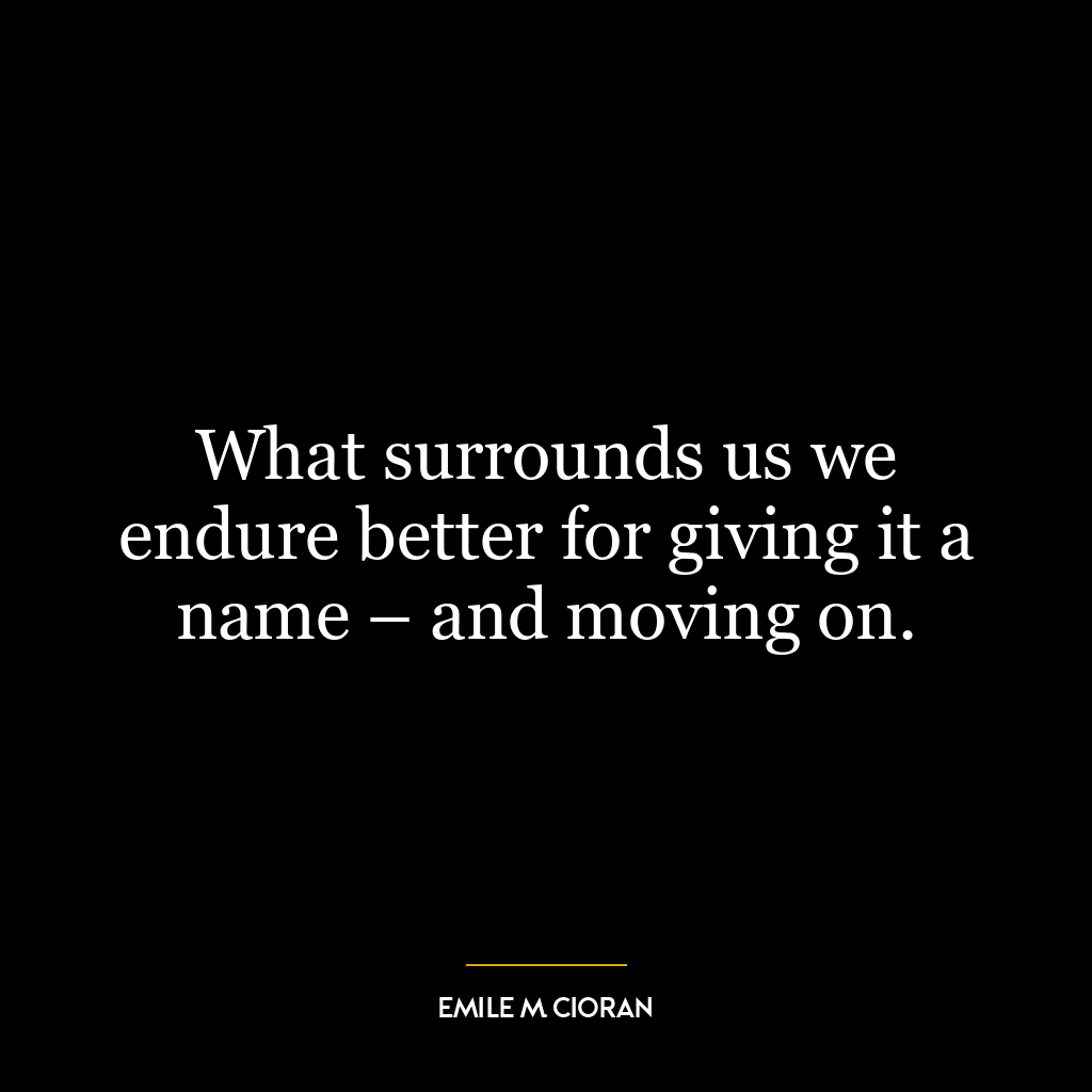 What surrounds us we endure better for giving it a name – and moving on.