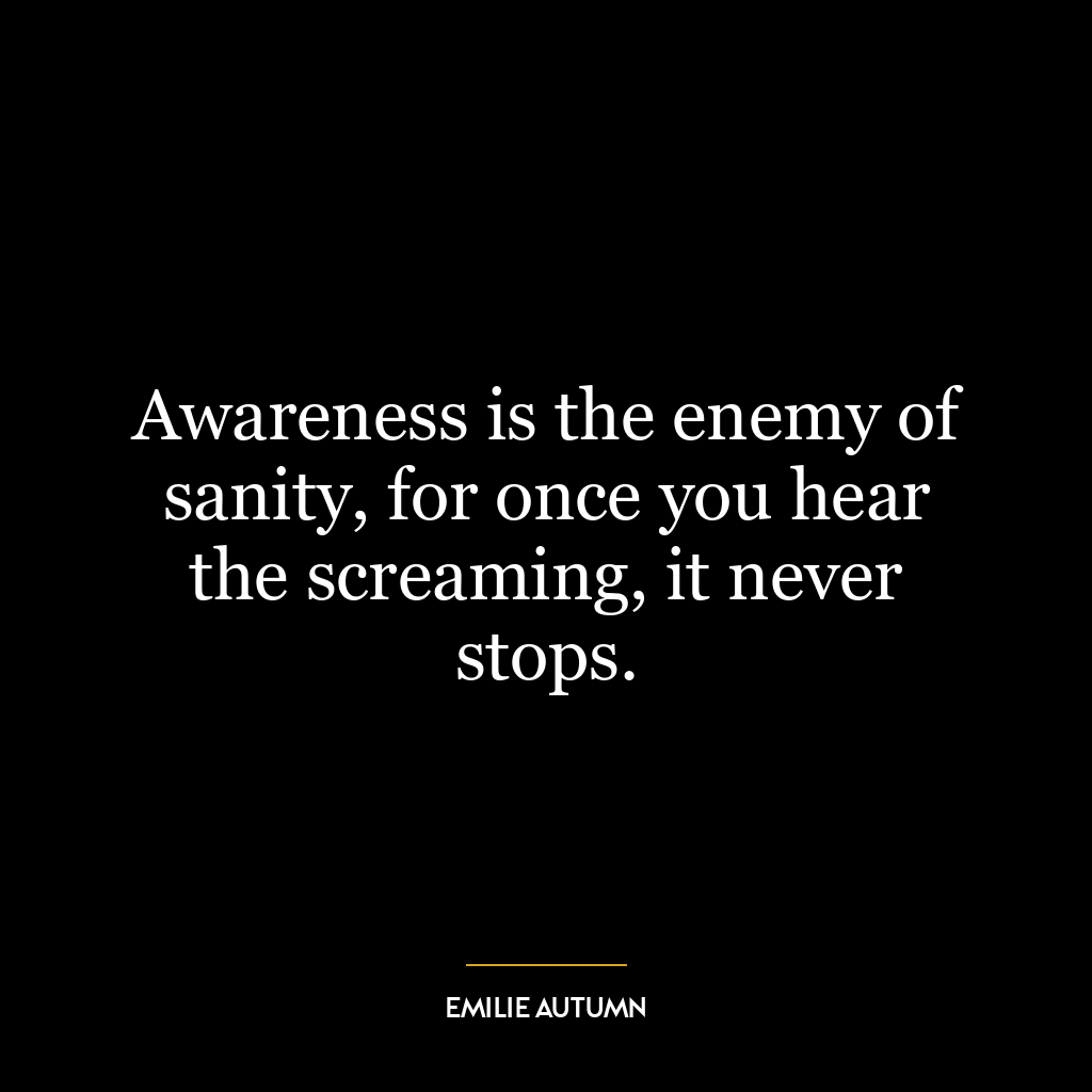 Awareness is the enemy of sanity, for once you hear the screaming, it never stops.