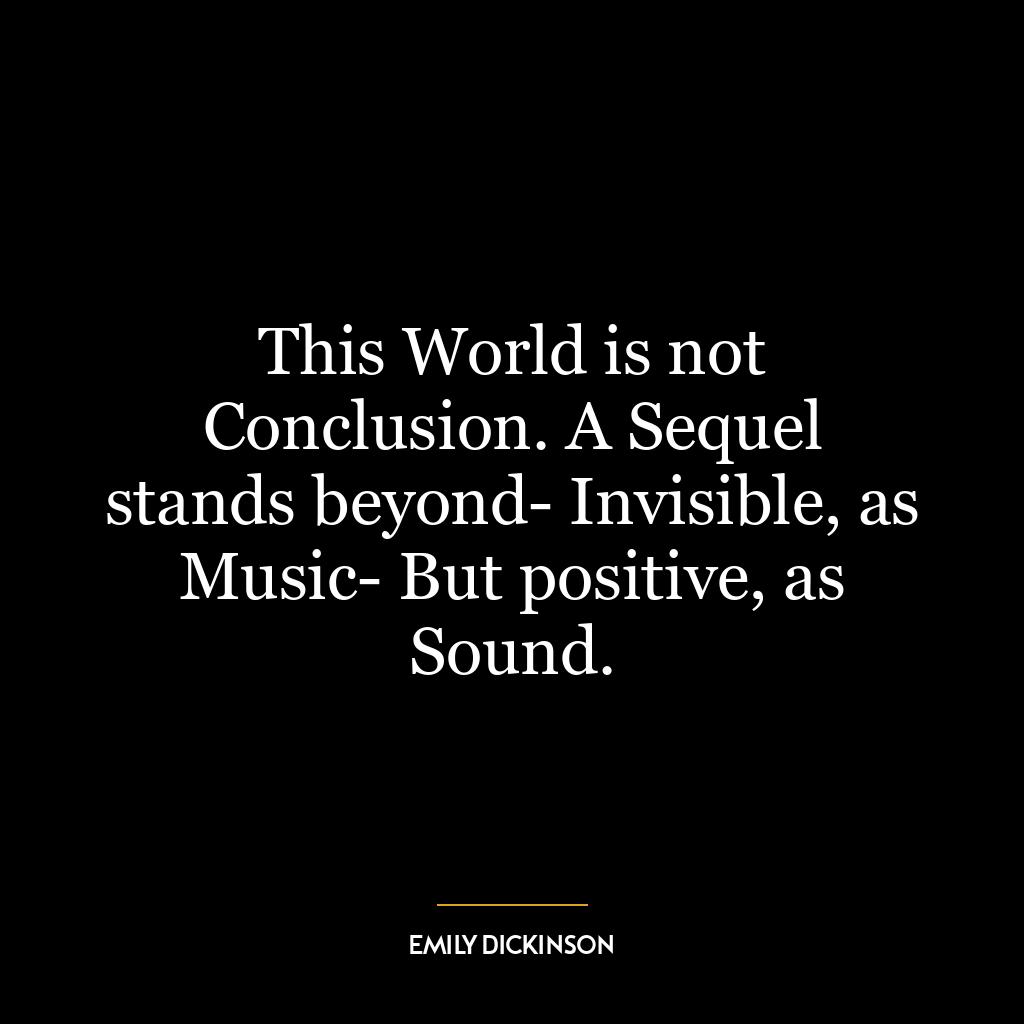 This World is not Conclusion. A Sequel stands beyond- Invisible, as Music- But positive, as Sound.