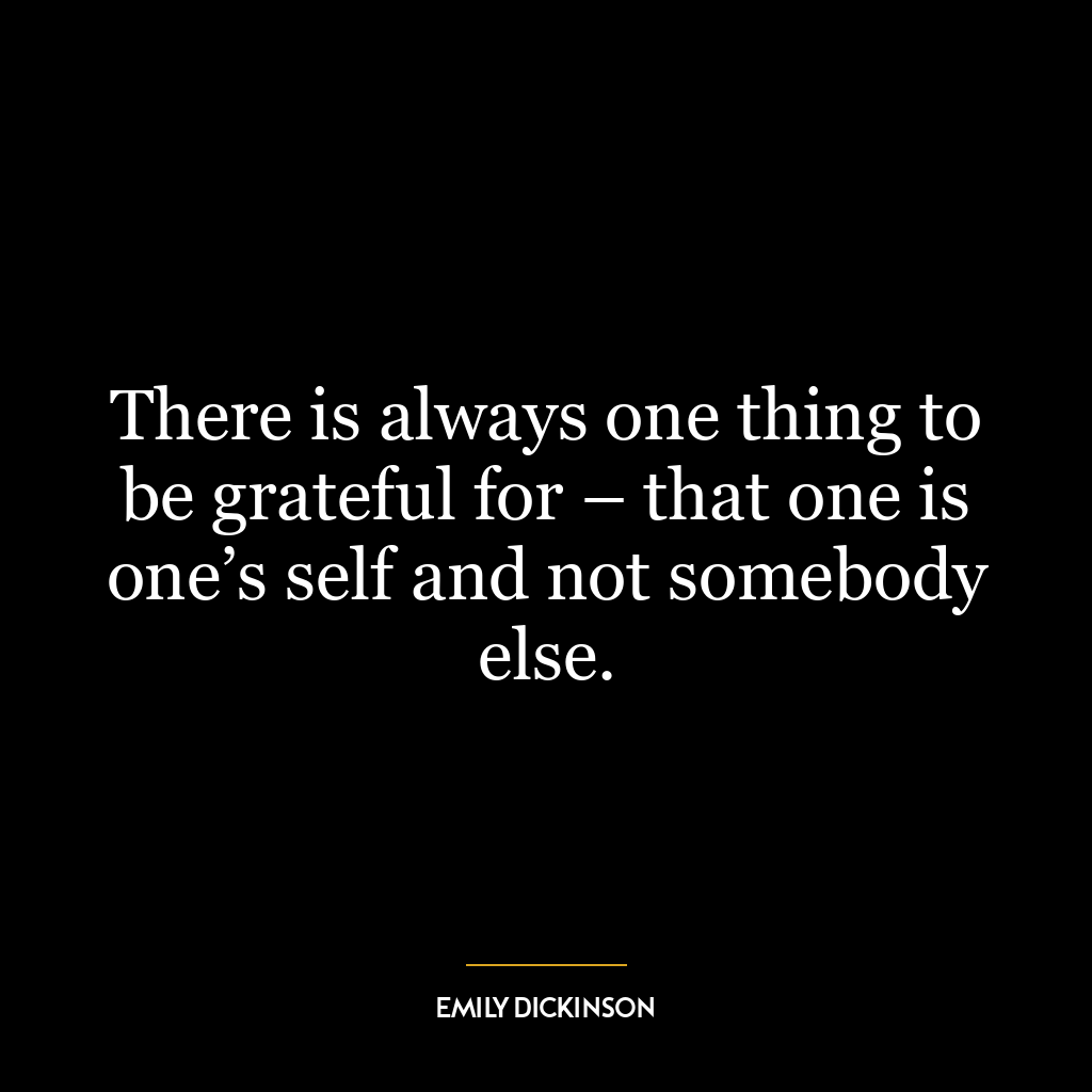 There is always one thing to be grateful for – that one is one’s self and not somebody else.