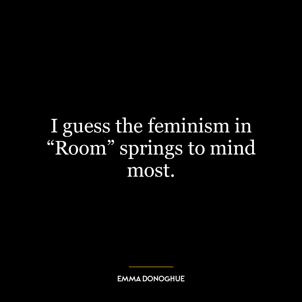 I guess the feminism in “Room” springs to mind most.