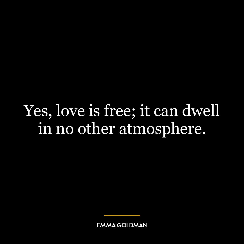 Yes, love is free; it can dwell in no other atmosphere.