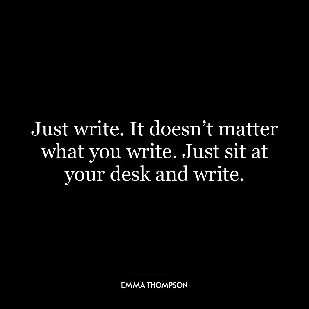 Just write. It doesn’t matter what you write. Just sit at your desk and write.