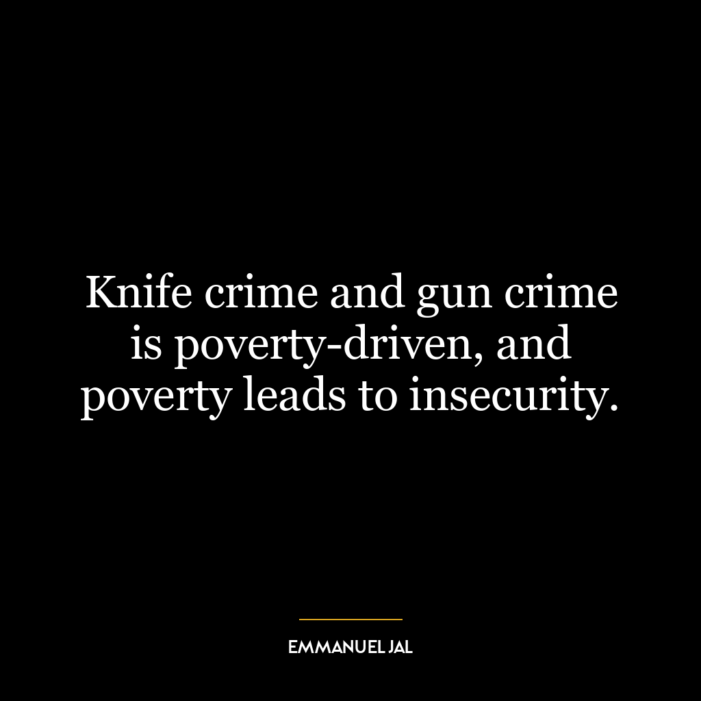 Knife crime and gun crime is poverty-driven, and poverty leads to insecurity.