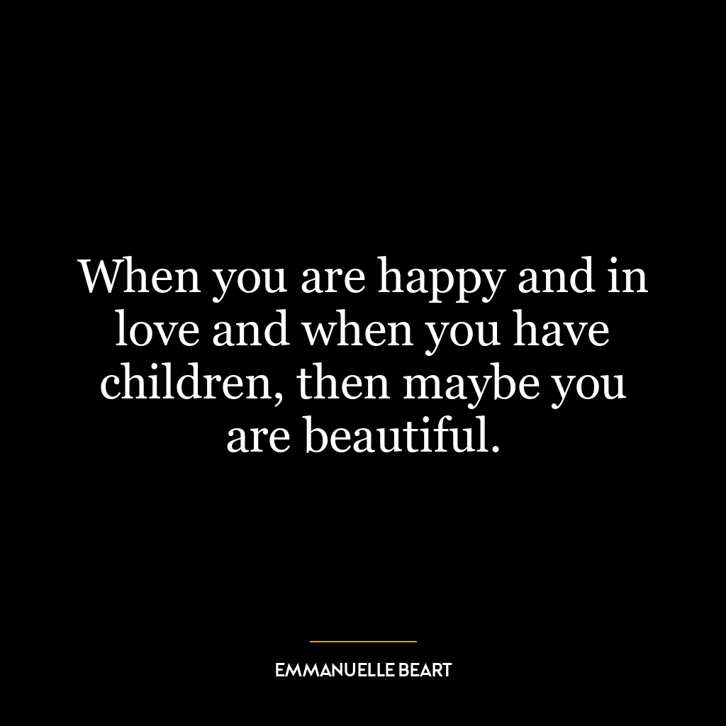 When you are happy and in love and when you have children, then maybe you are beautiful.