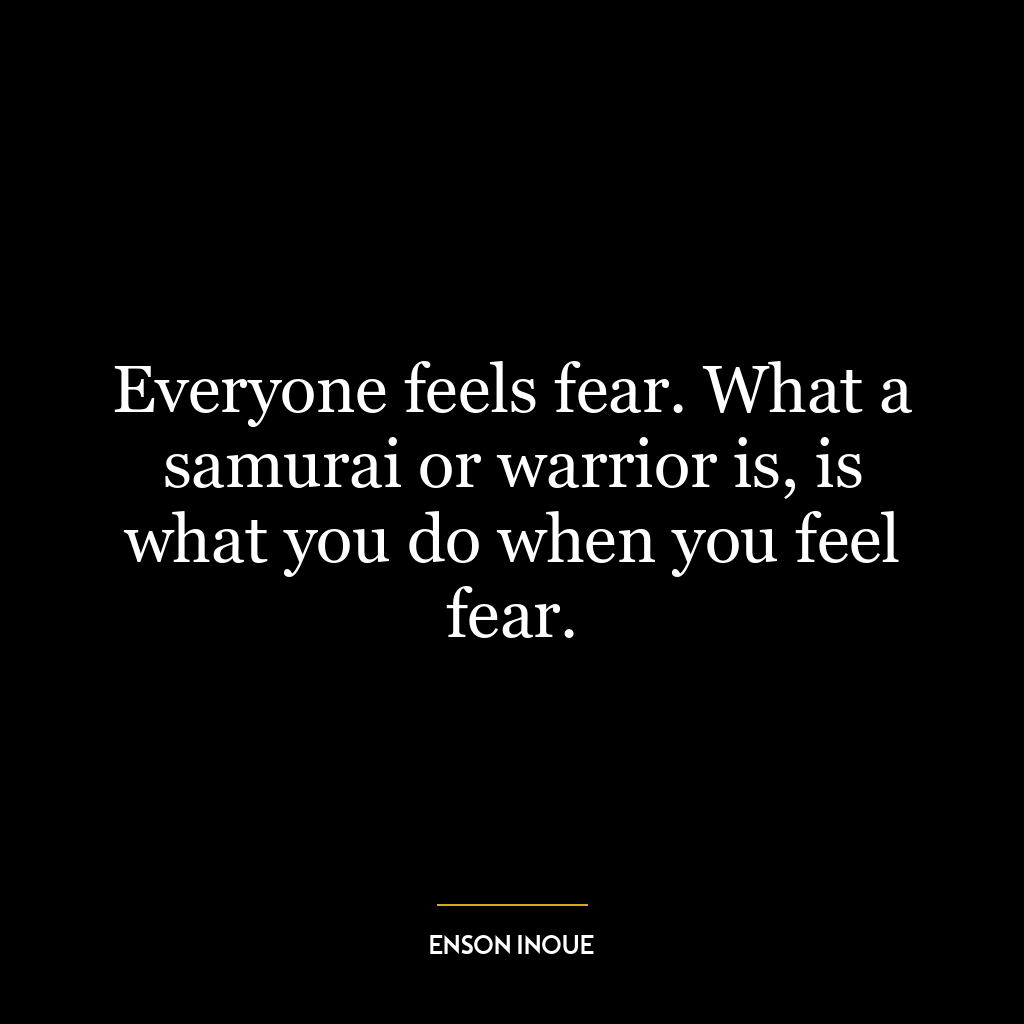 Everyone feels fear. What a samurai or warrior is, is what you do when you feel fear.