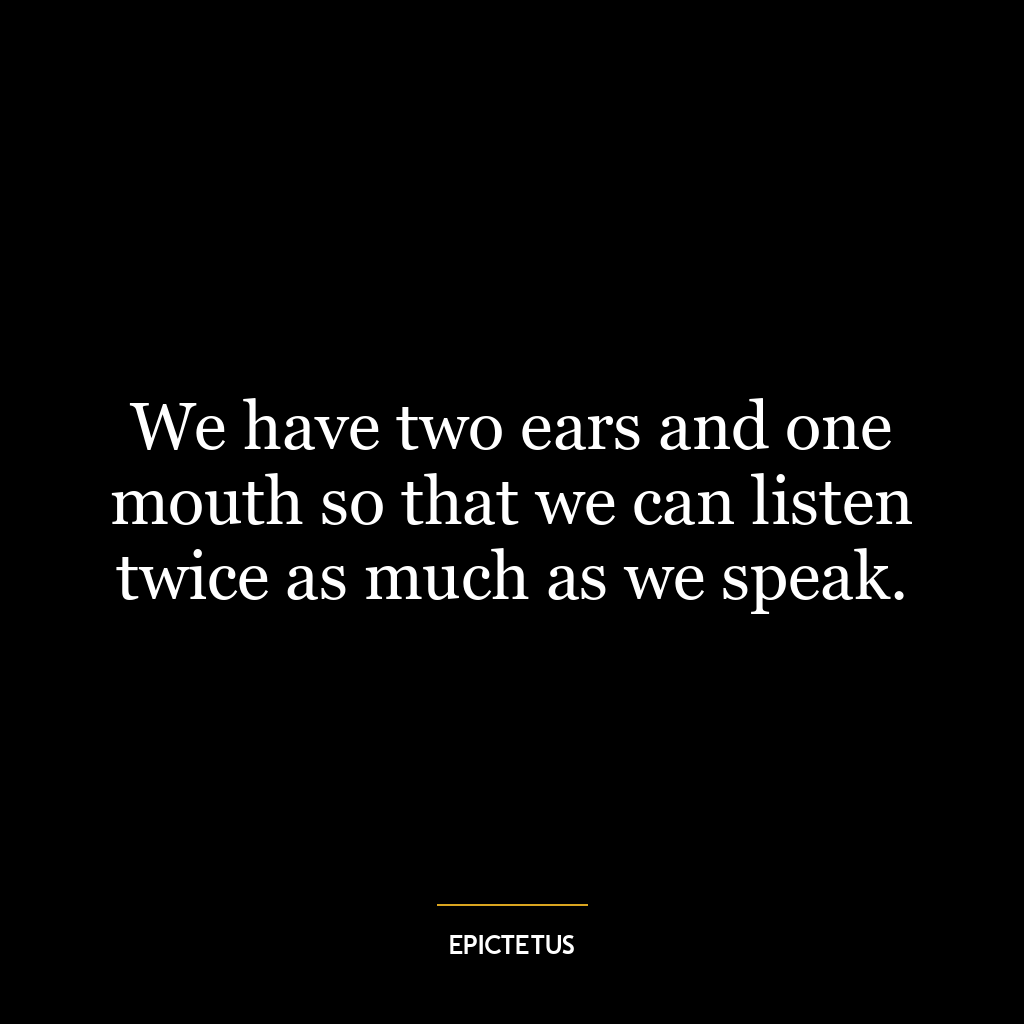 We have two ears and one mouth so that we can listen twice as much as we speak.