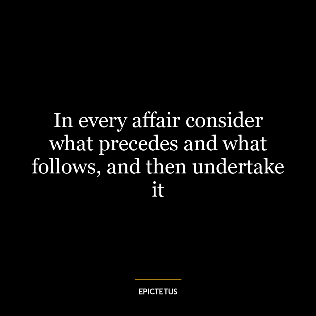 In every affair consider what precedes and what follows, and then undertake it