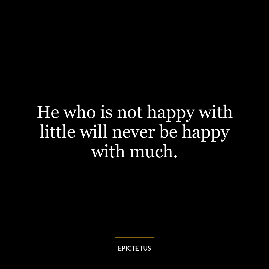 He who is not happy with little will never be happy with much.