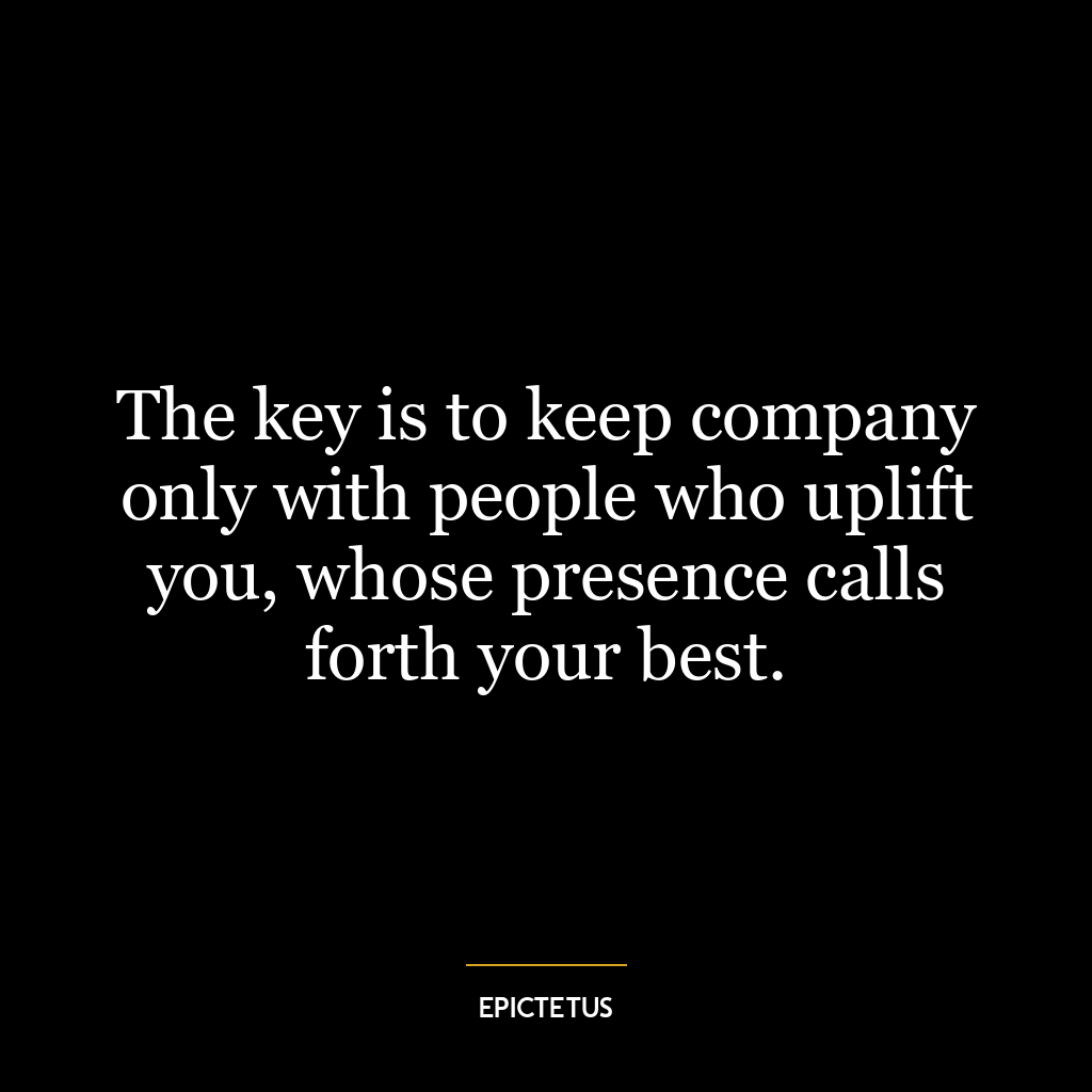 The key is to keep company only with people who uplift you, whose presence calls forth your best.