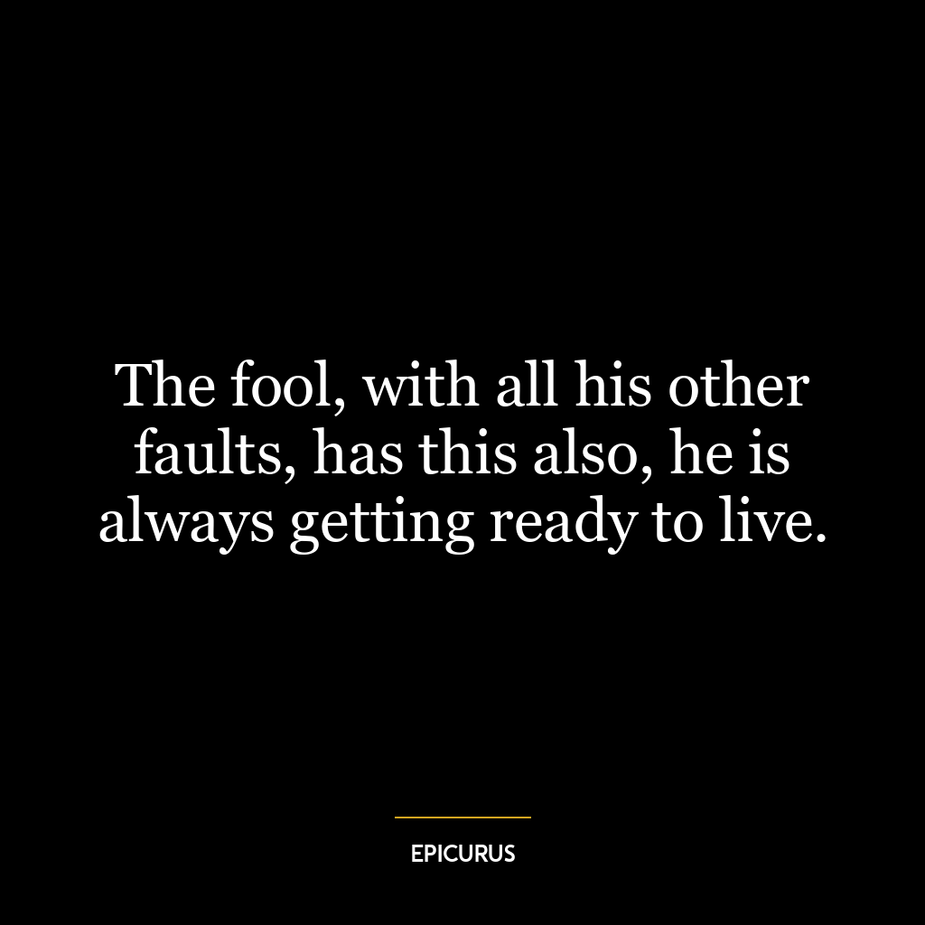 The fool, with all his other faults, has this also, he is always getting ready to live.