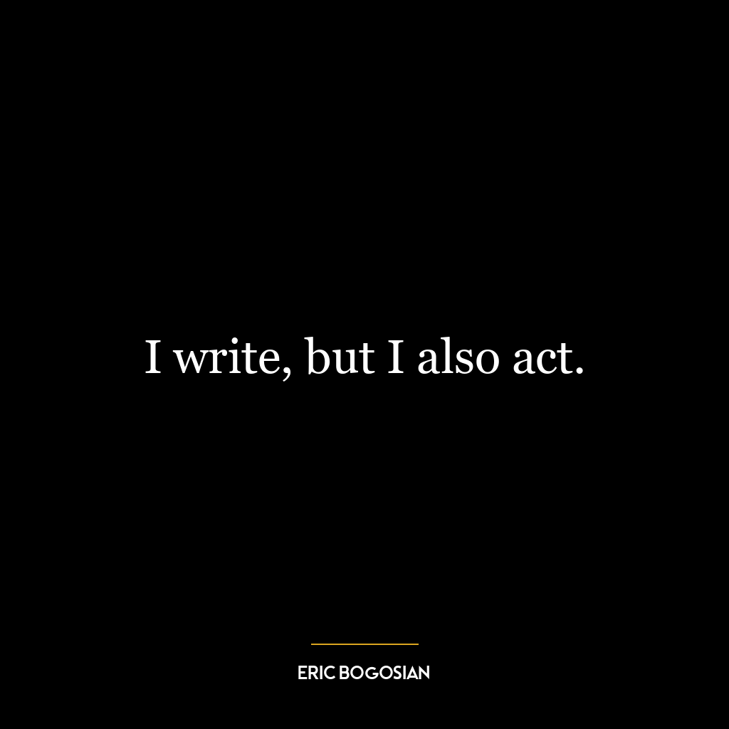 I write, but I also act.