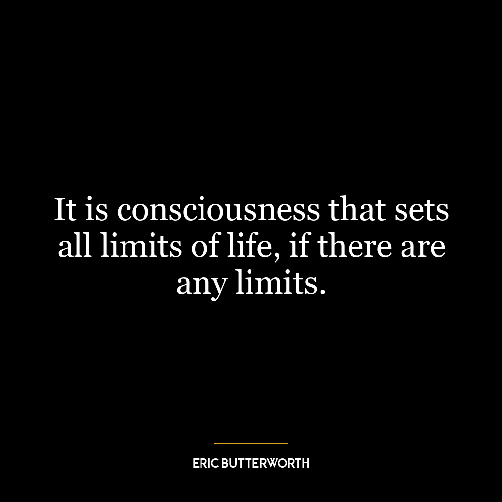 It is consciousness that sets all limits of life, if there are any limits.