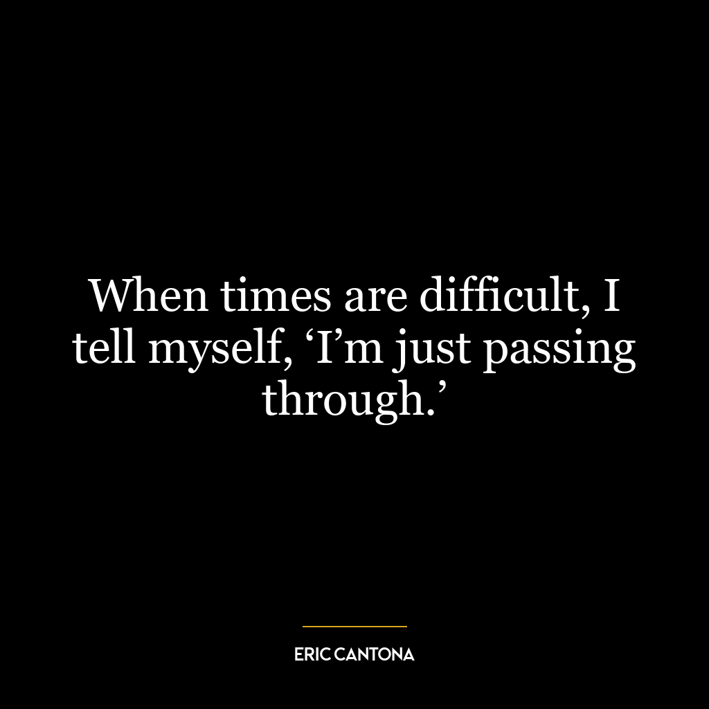 When times are difficult, I tell myself, ‘I’m just passing through.’