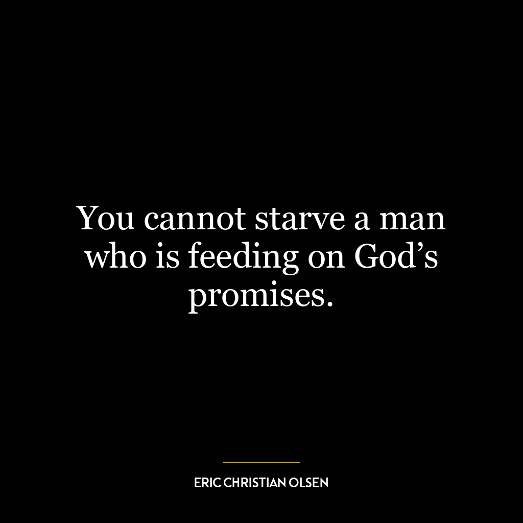 You cannot starve a man who is feeding on God’s promises.