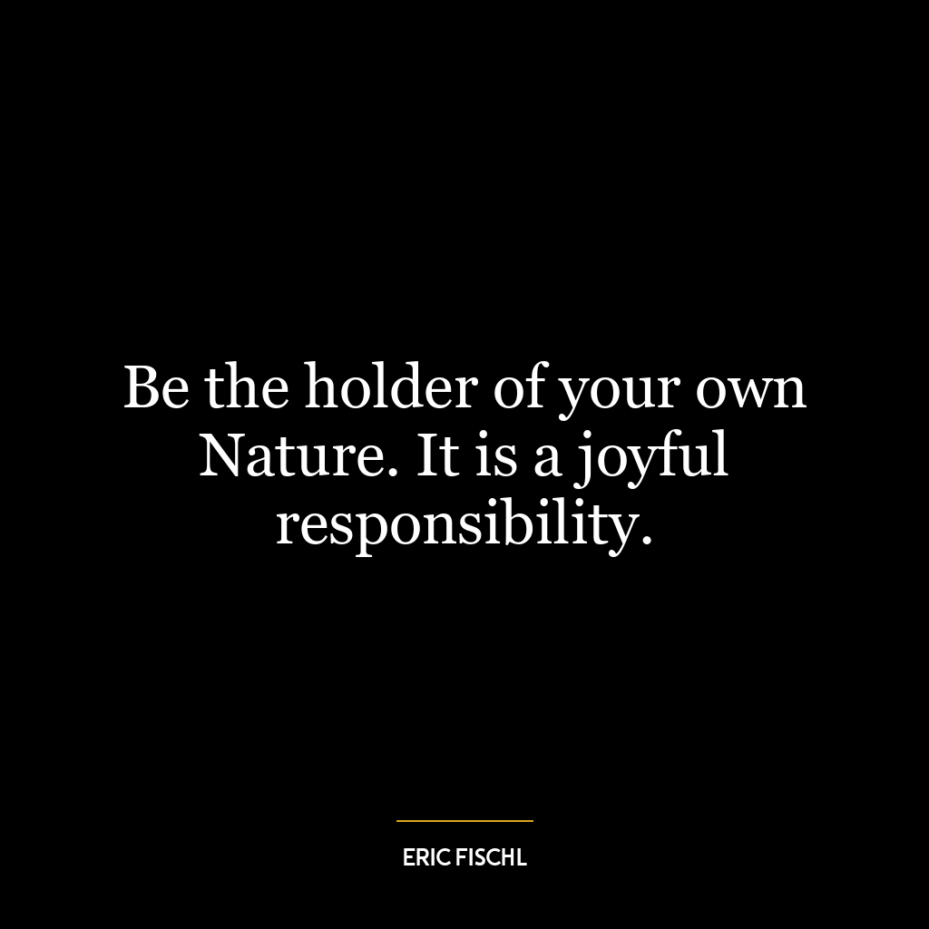 Be the holder of your own Nature. It is a joyful responsibility.