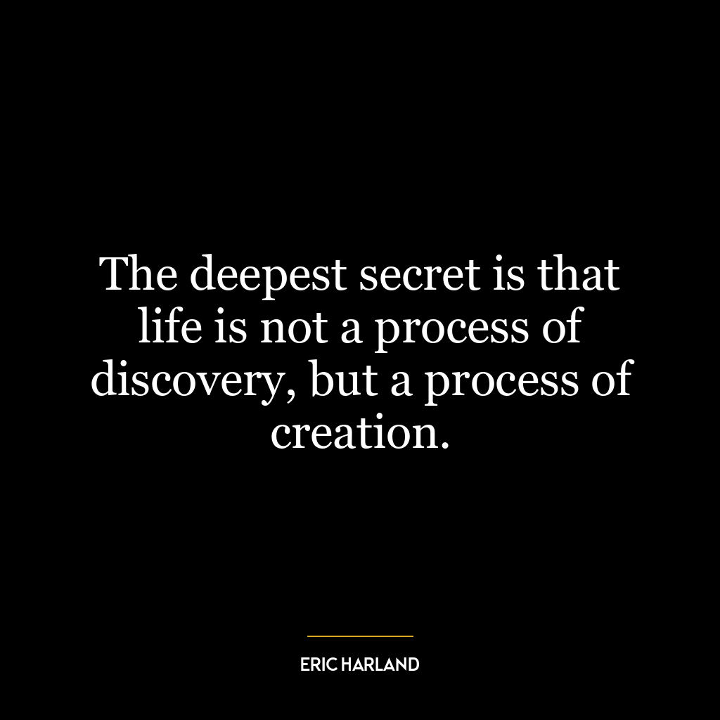 The deepest secret is that life is not a process of discovery, but a process of creation.