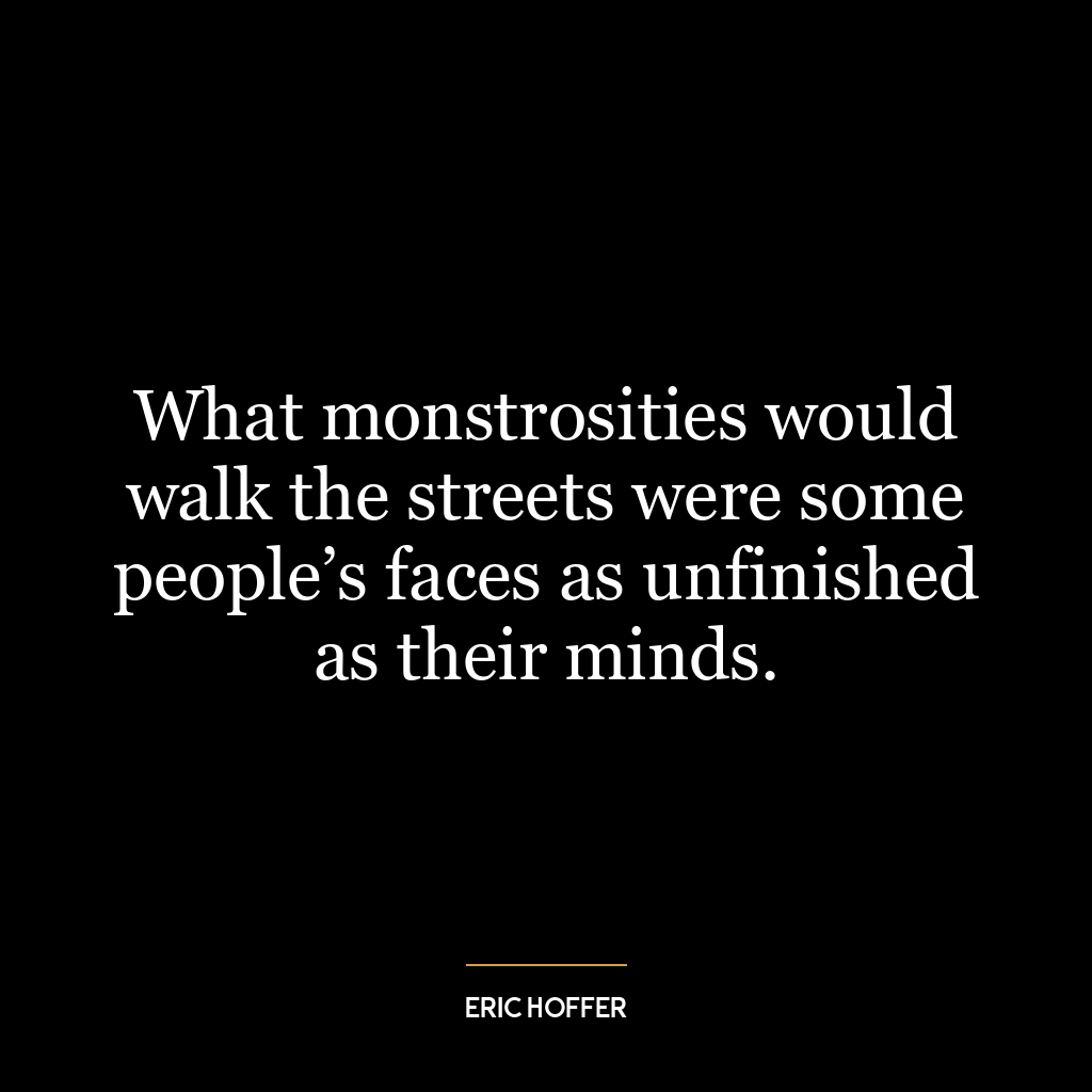 What monstrosities would walk the streets were some people’s faces as unfinished as their minds.