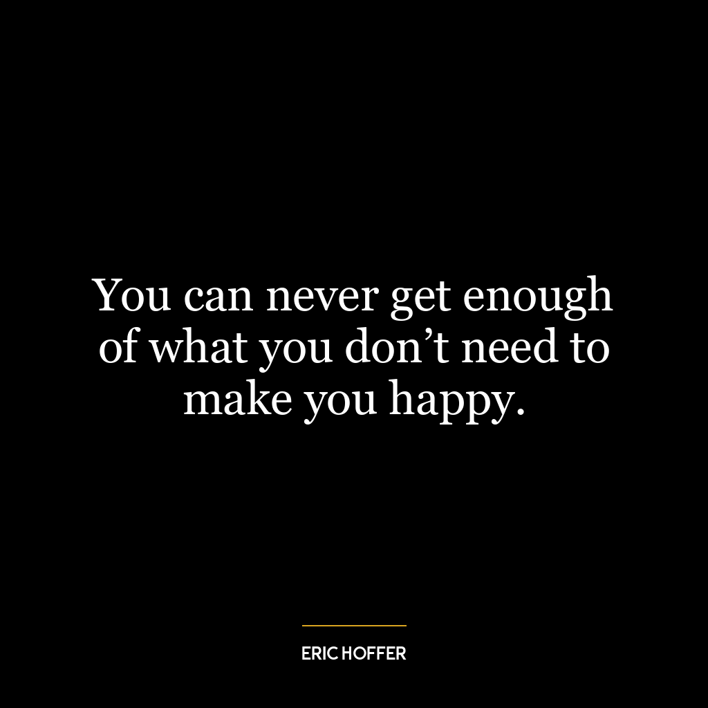 You can never get enough of what you don’t need to make you happy.