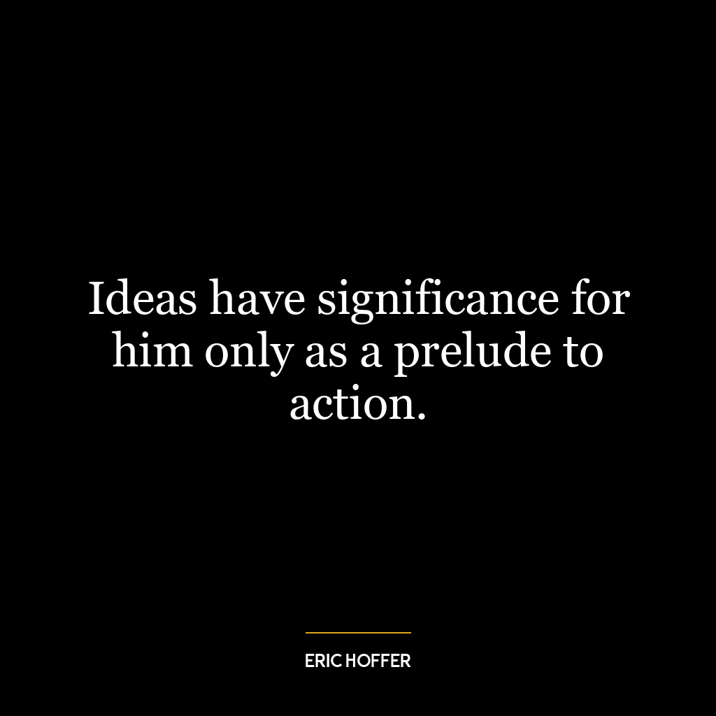 Ideas have significance for him only as a prelude to action.