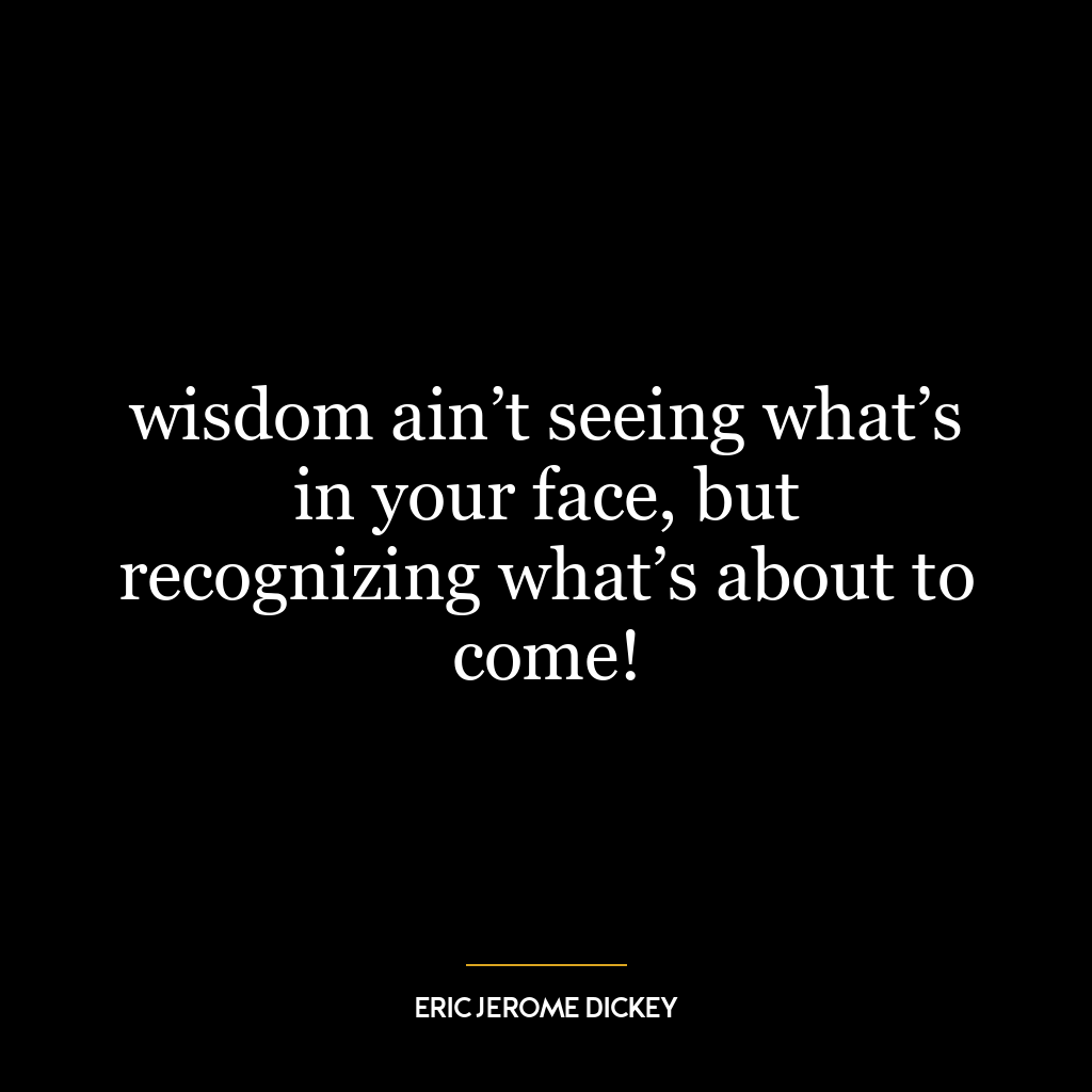 wisdom ain’t seeing what’s in your face, but recognizing what’s about to come!