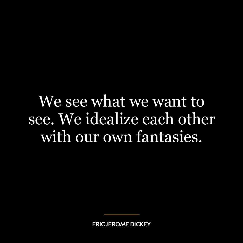 We see what we want to see. We idealize each other with our own fantasies.