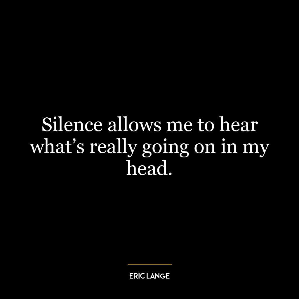 Silence allows me to hear what’s really going on in my head.