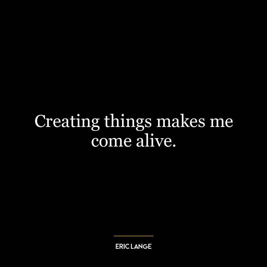 Creating things makes me come alive.