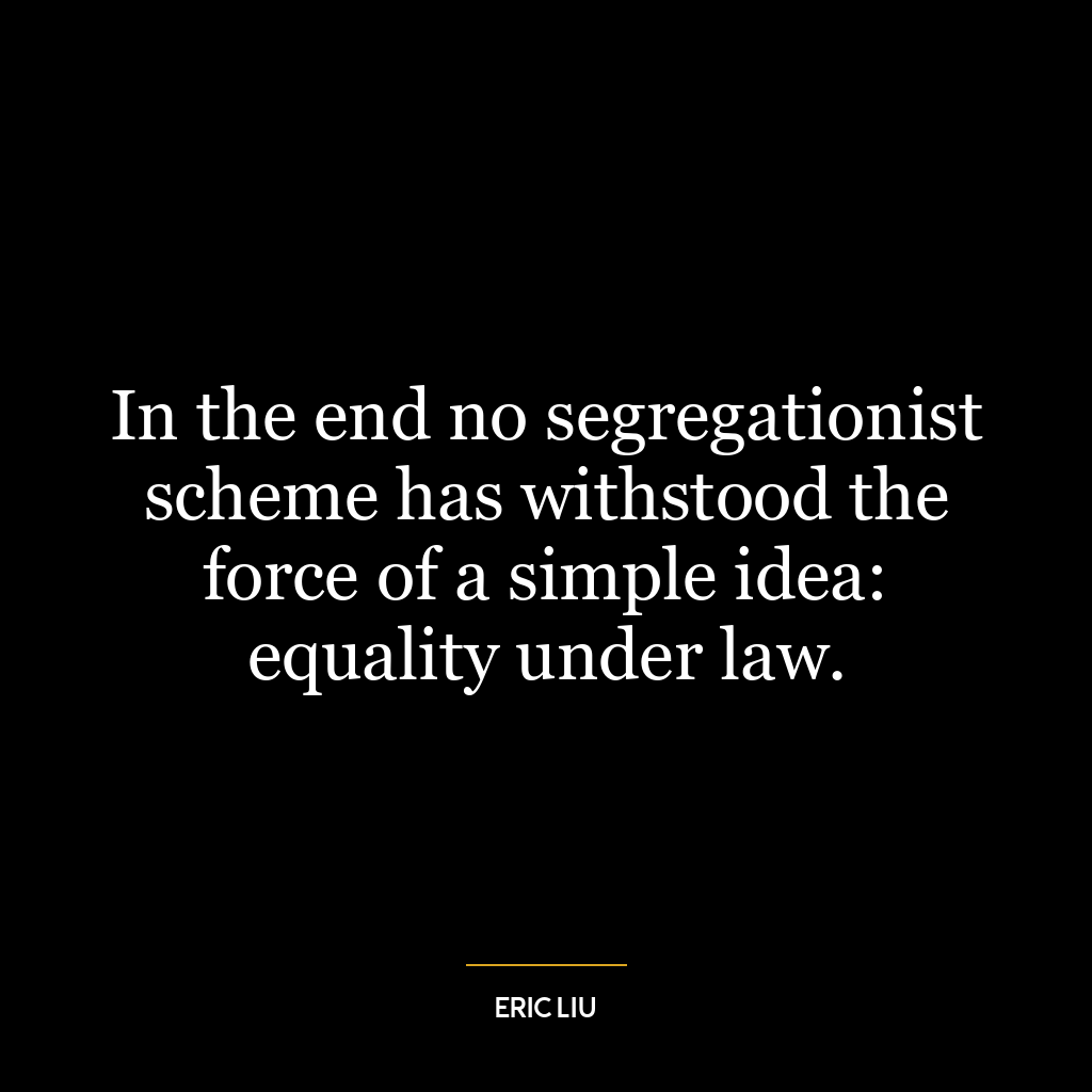 In the end no segregationist scheme has withstood the force of a simple idea: equality under law.