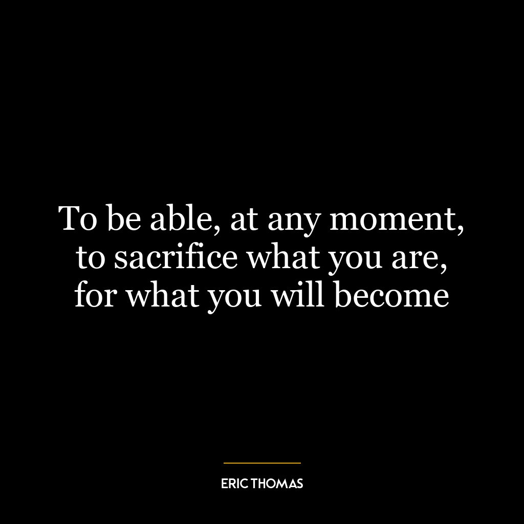 To be able, at any moment, to sacrifice what you are, for what you will become