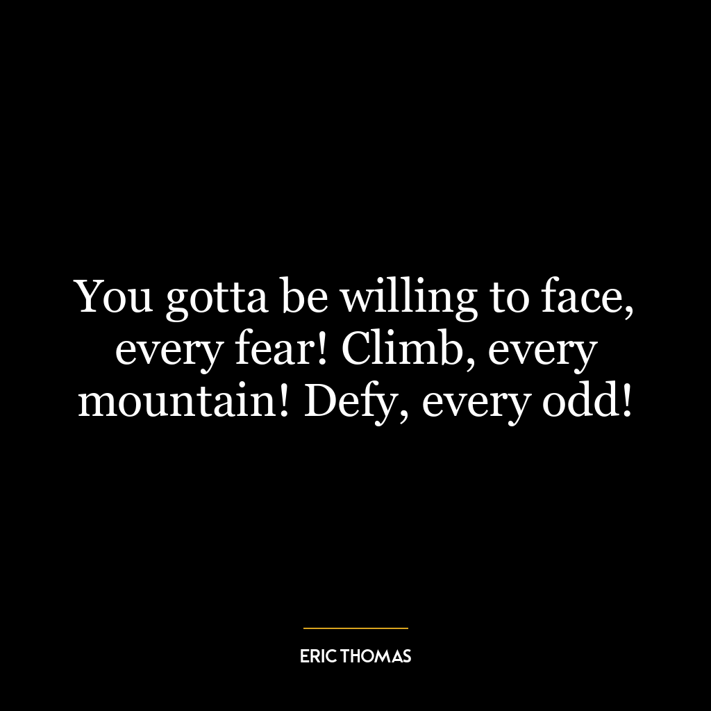 You gotta be willing to face, every fear! Climb, every mountain! Defy, every odd!