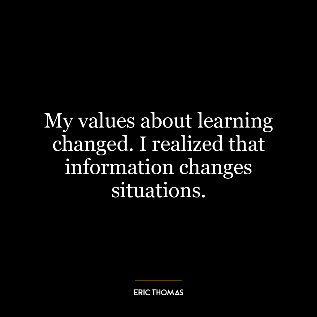 My values about learning changed. I realized that information changes situations.