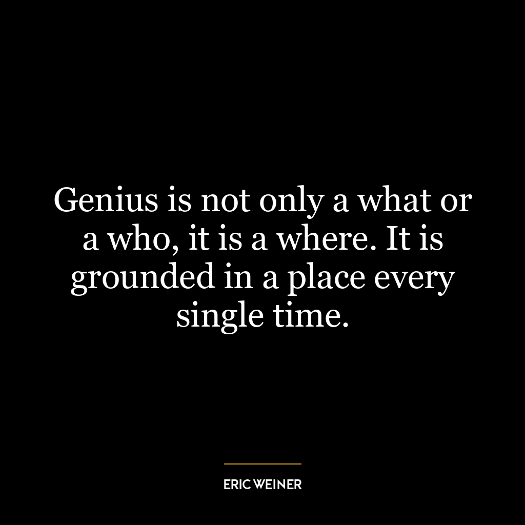 Genius is not only a what or a who, it is a where. It is grounded in a place every single time.