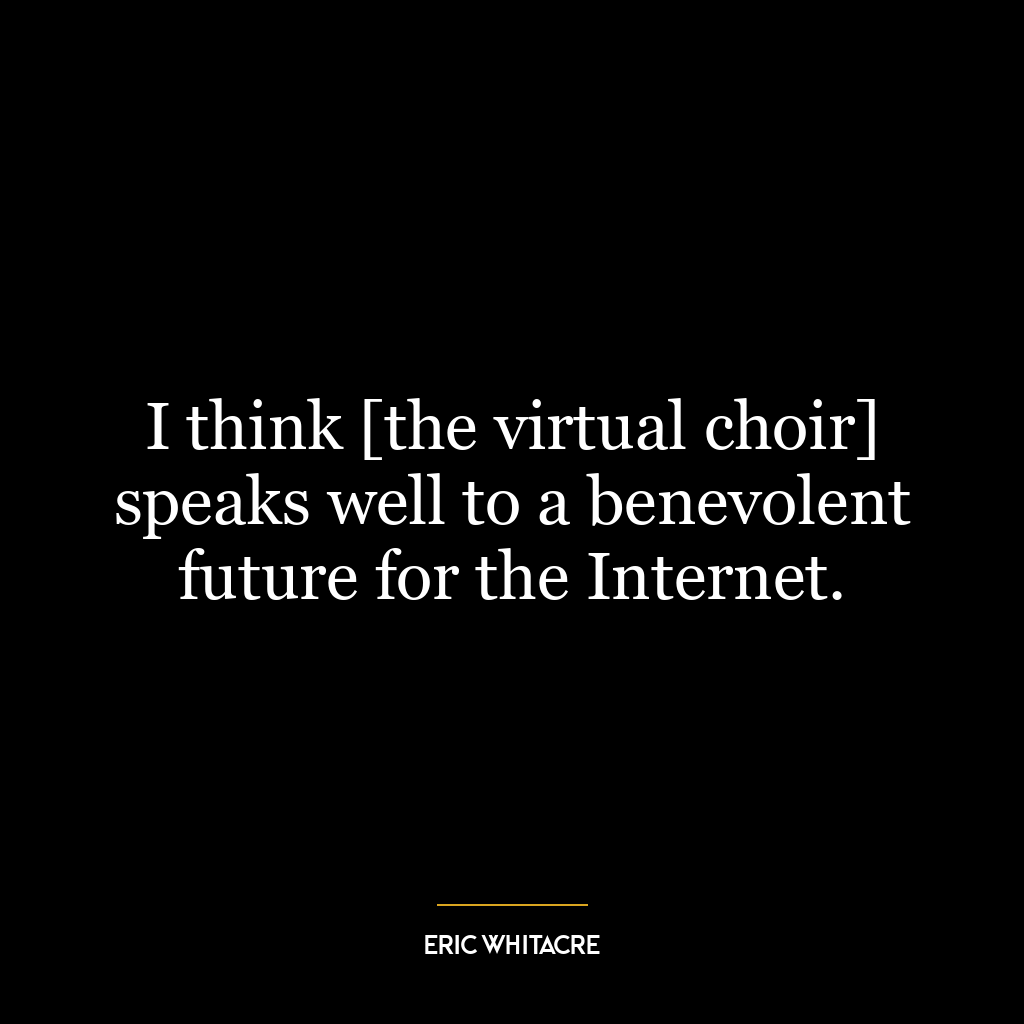 I think [the virtual choir] speaks well to a benevolent future for the Internet.