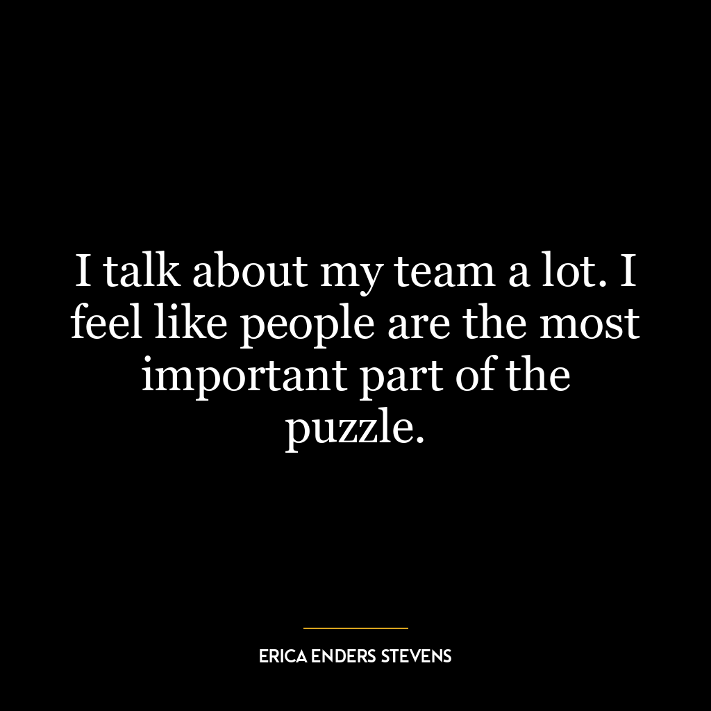 I talk about my team a lot. I feel like people are the most important part of the puzzle.