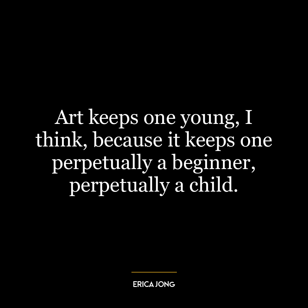 Art keeps one young, I think, because it keeps one perpetually a beginner, perpetually a child.